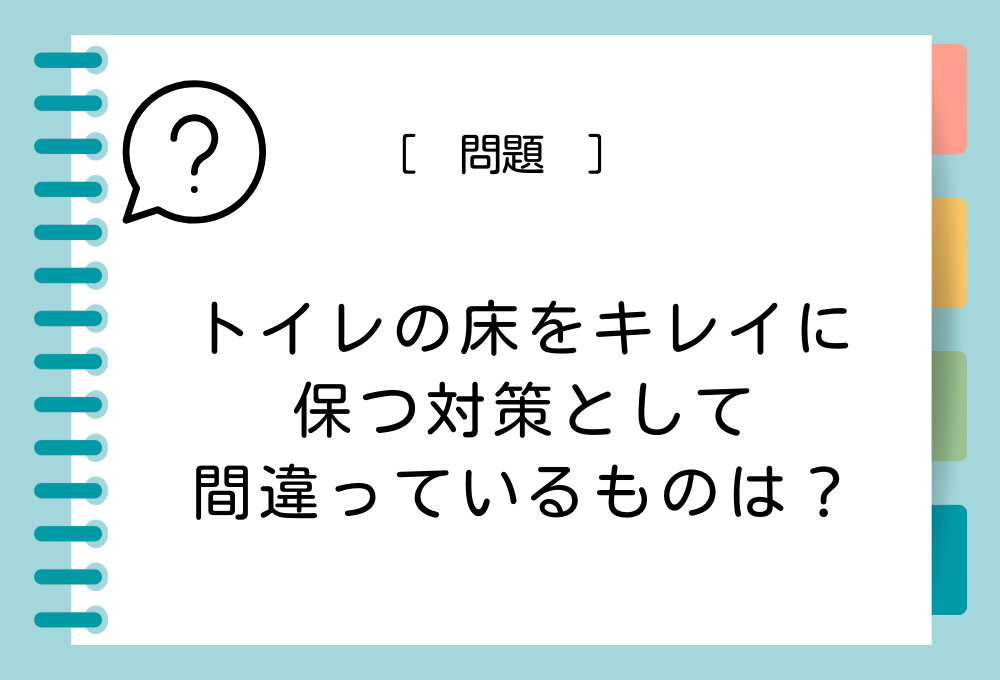 トイレ掃除クイズ トイレの床をキレイに保つ対策として間違っているものは？