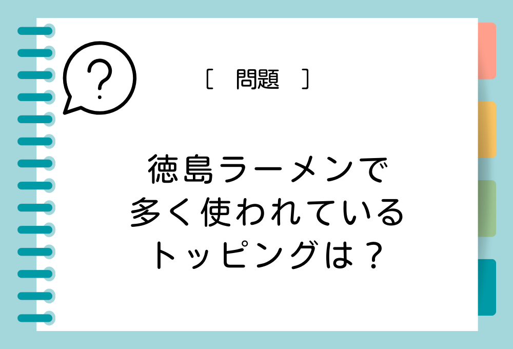 徳島名産特産クイズ 徳島ラーメンで多く使われているトッピングは？