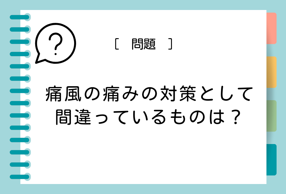 痛風の症状クイズ 痛風の痛みの対策として間違っているものは？