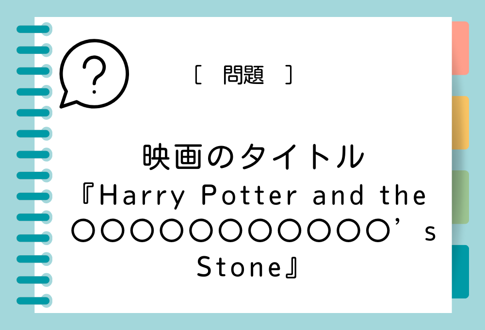 英語の映画タイトルクイズ 映画『Harry Potter and the 〇〇〇〇〇〇〇〇〇〇〇’s Stone』〇〇〇〇〇〇〇〇〇〇〇に入る英語は？