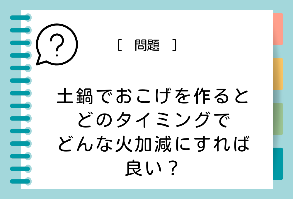 料理のノウハウクイズ 土鍋でおこげを作るとき、どのタイミングでどんな火加減にすれば良い？