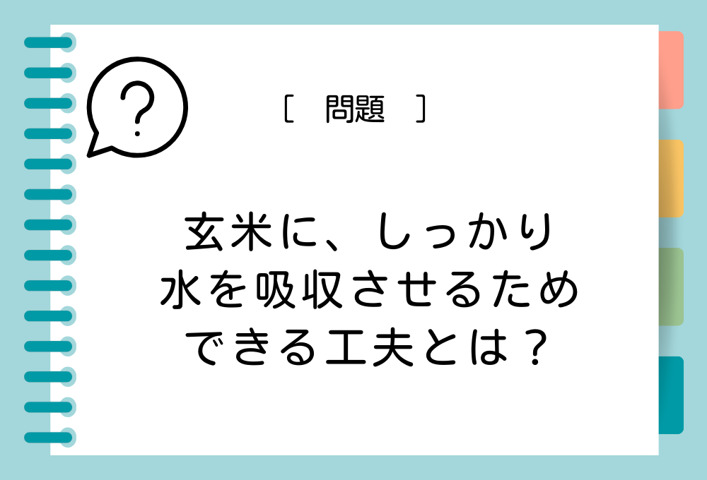 料理のノウハウクイズ 玄米にしっかり水を吸収させるためにできる工夫とは？