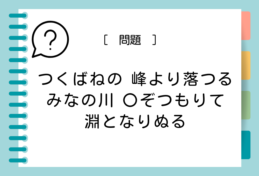 国語クイズ「百人一首」 「つくばねの 峰より落つる みなの川 〇ぞつもりて 淵となりぬる」〇に入る言葉は？