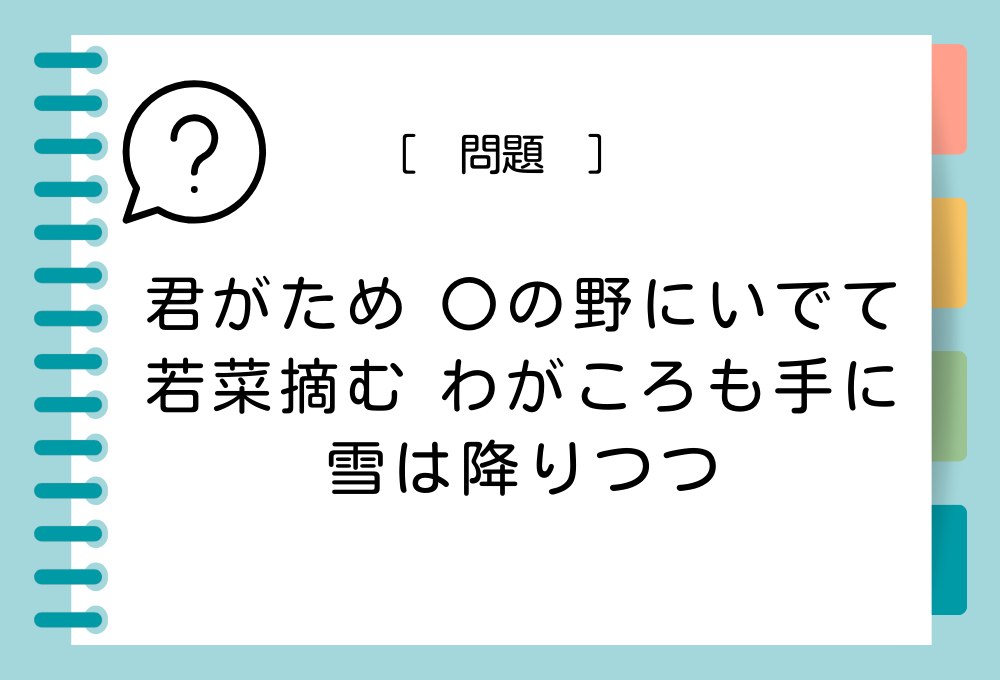 国語クイズ「百人一首」 「君がため 〇の野にいでて 若菜摘む わがころも手に 雪は降りつつ」〇に入る言葉は？