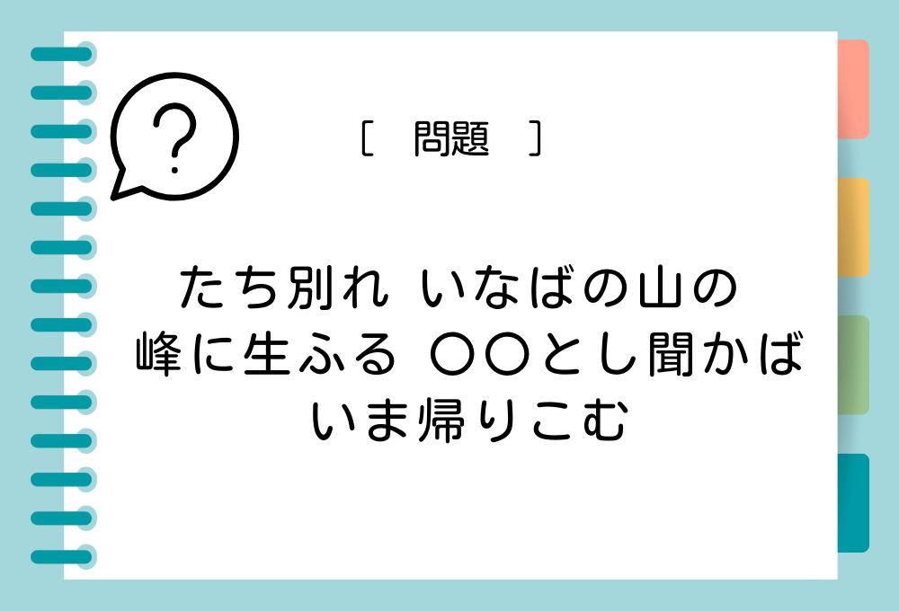 国語クイズ「百人一首」 「たち別れ いなばの山の 峰に生ふる 〇〇とし聞かば いま帰りこむ」〇〇に入る言葉は？