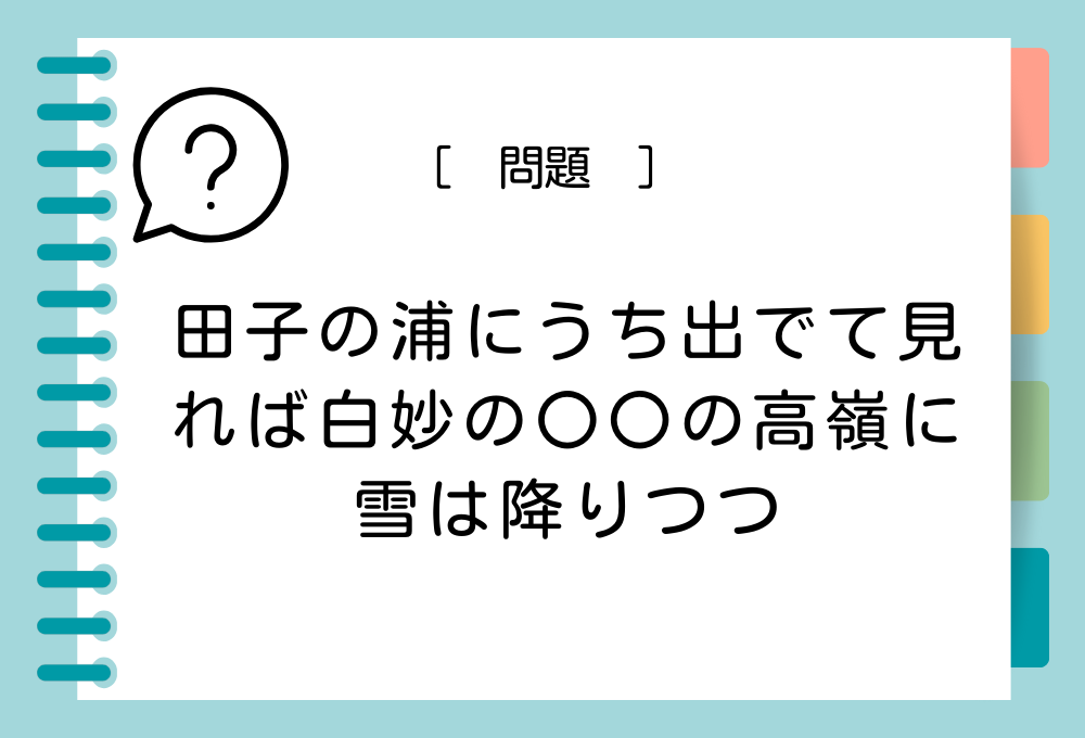 国語クイズ「百人一首」 「田子の浦にうち出でて見れば白妙の〇〇の高嶺に雪は降りつつ」〇〇に入る言葉は？