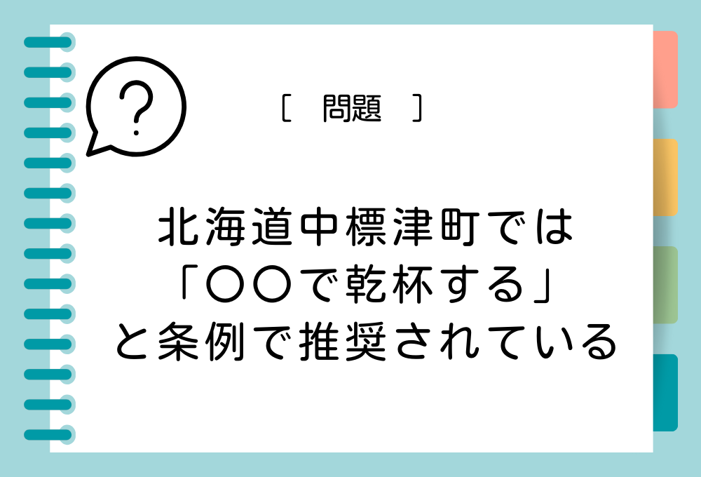 ご当地ユニーク条例クイズ「北海道中標津（なかしべつ）町の町民は乾杯の際、〇〇で乾杯する」ことが条例で推奨されています。〇〇に入る言葉は？