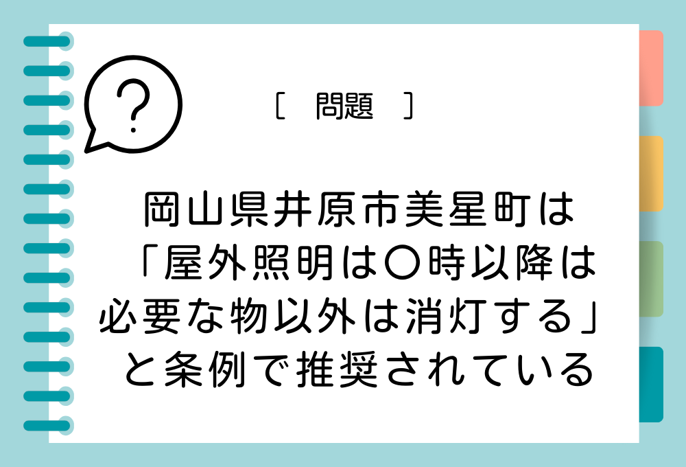 ご当地ユニーク条例クイズ 岡山県井原市美星町は「屋外照明は〇時以降は必要な物以外は消灯する」と条例で推奨されています。〇に入る時間は？