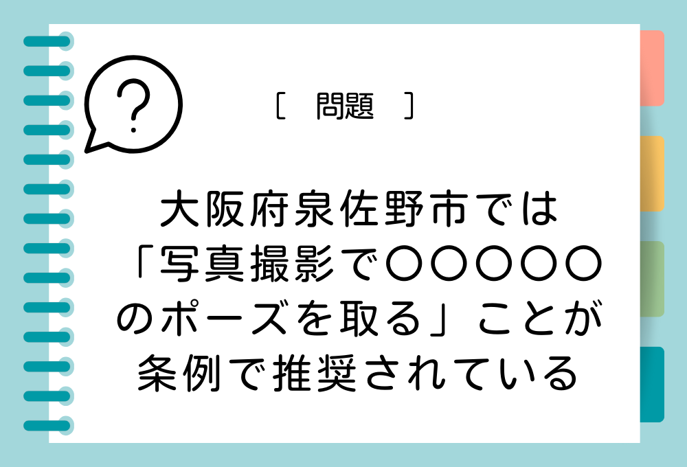 ご当地ユニーク条例クイズ 　 大阪府泉佐野市では、写真撮影で〇〇〇〇〇のポーズを取ることが条例で推奨されています。〇〇〇〇〇に入る言葉は？