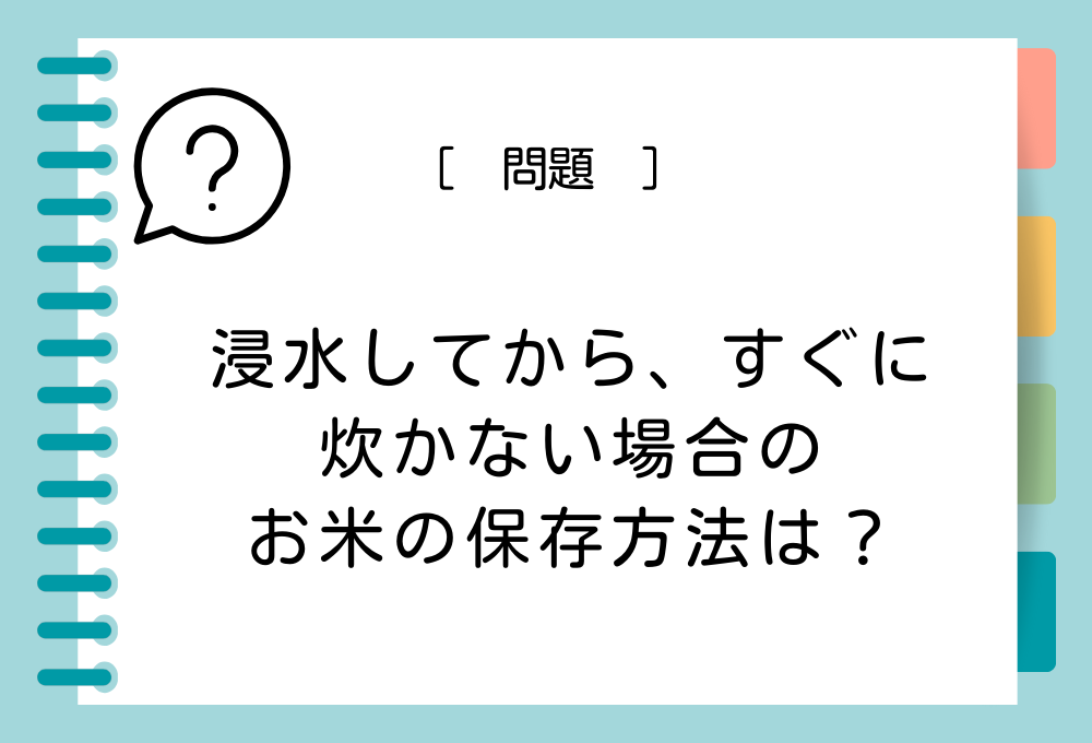 料理のノウハウクイズ 浸水してから、すぐにたかない場合のお米の保存方法は？