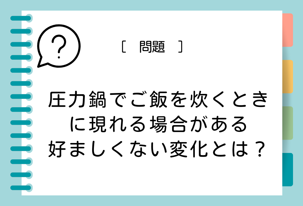 料理クイズ「圧力鍋を使ったご飯の炊き方」 圧力鍋でご飯を炊くときに現れる場合がある好ましくない変化とは？