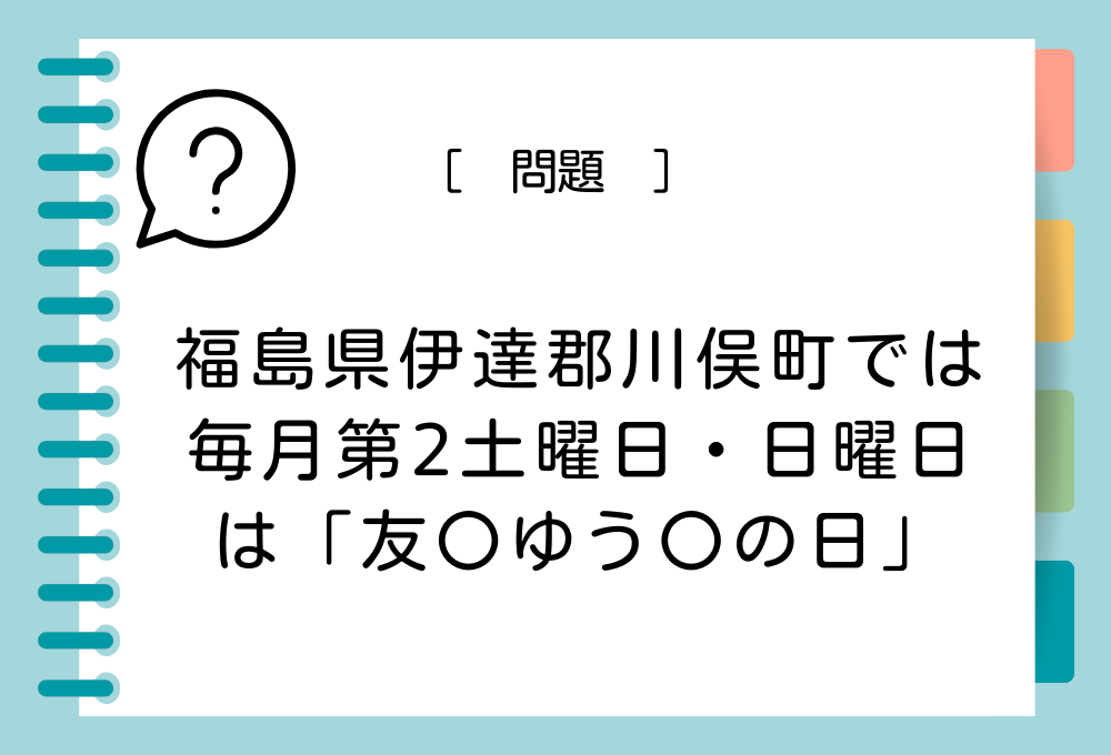 福島県伊達郡川俣町では、毎月第2土曜日・日曜日は「友〇ゆう〇の日」と制定されています。〇に入る記号は？