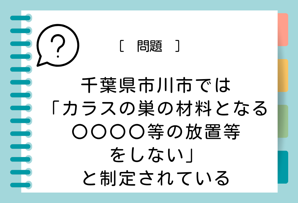 千葉県市川市のカラス被害防止条例では「カラスの巣の材料となる〇〇〇〇等の放置等をしないよう努める」と制定されています。〇〇〇〇に入る言葉は？