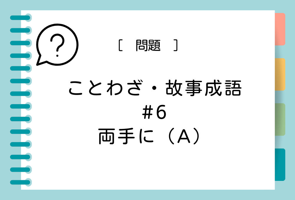 ことわざ・故事成語クイズ#6「両手に（A）」（A）に入る言葉は？