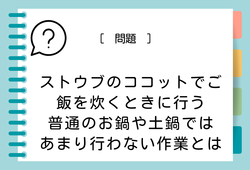 料理クイズ「ストウブを使ったご飯の炊き方」ストウブのココットでご飯を炊くときには、普通のお鍋や土鍋ではあまり行わない作業とは？