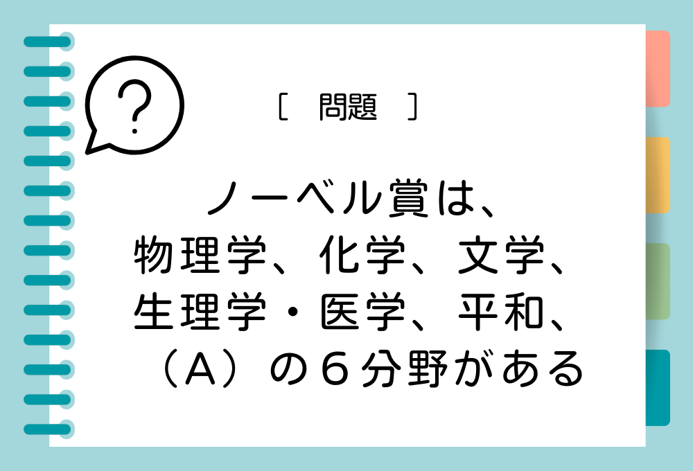 雑学クイズ「ノーベル賞は、物理学、化学、文学、生理学・医学、平和、（A）の６分野がある」（A）に入る言葉は？