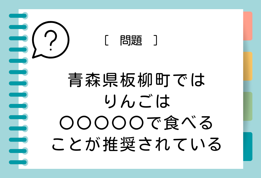 青森県板柳町では「りんごは〇〇〇〇〇で食べる」ことが推奨されています。〇〇〇〇〇に入る言葉は？