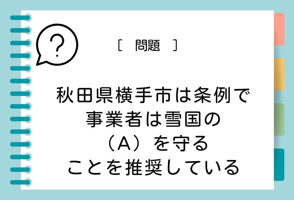 秋田県横手市では「事業者は雪国の（A）を守る」ことが推奨されています。（A）に入る言葉は？