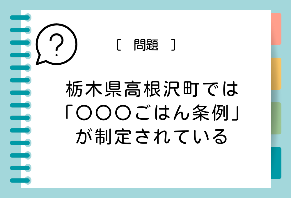 栃木県高根沢町では、食育、地産地消を推進するために「高根沢町〇〇〇ごはん条例」が制定されています。〇〇〇に入る言葉は？