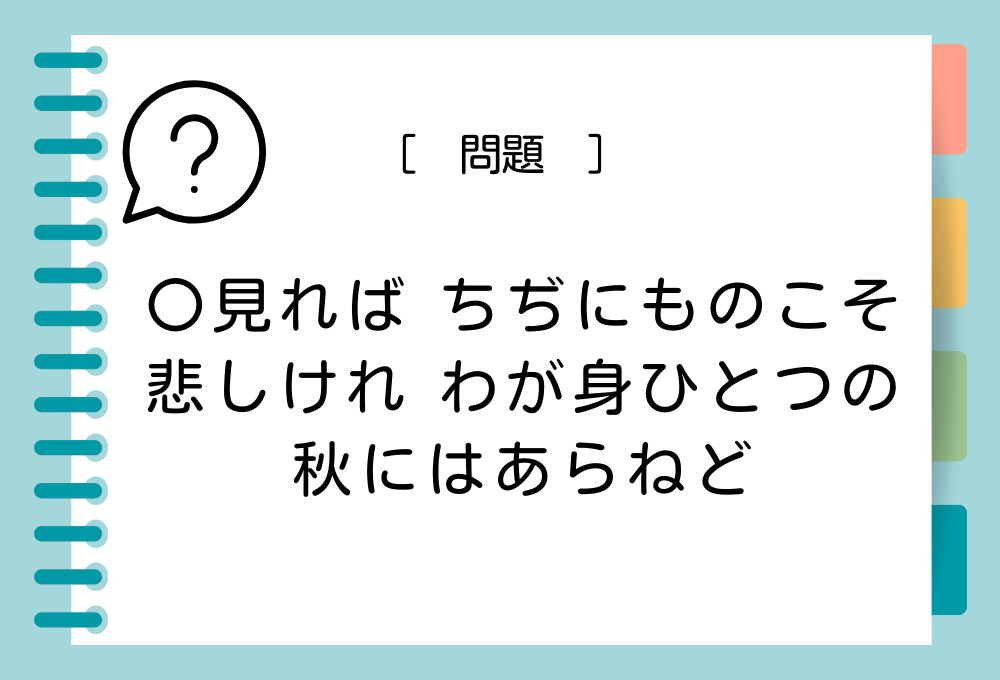 「〇見れば ちぢにものこそ 悲しけれ わが身ひとつの 秋にはあらねど」〇に入る言葉は？