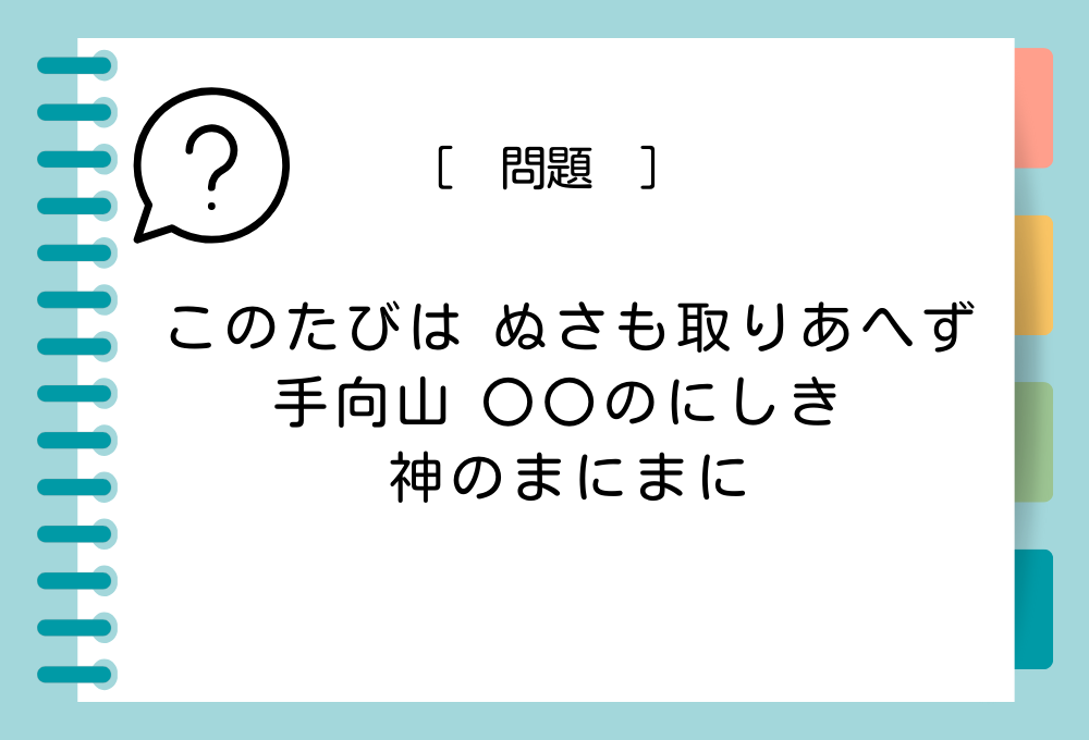 「このたびは ぬさも取りあへず 手向山 〇〇のにしき 神のまにまに」〇〇に入る言葉は？