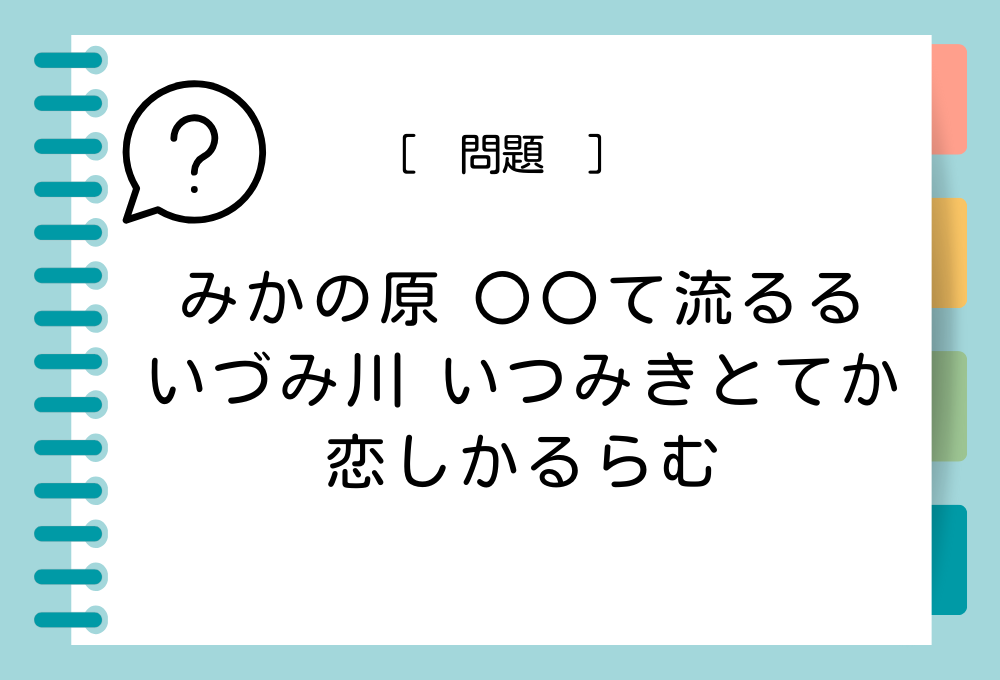 「みかの原 〇〇て流るる いづみ川 いつみきとてか 恋しかるらむ」〇〇に入る言葉は？