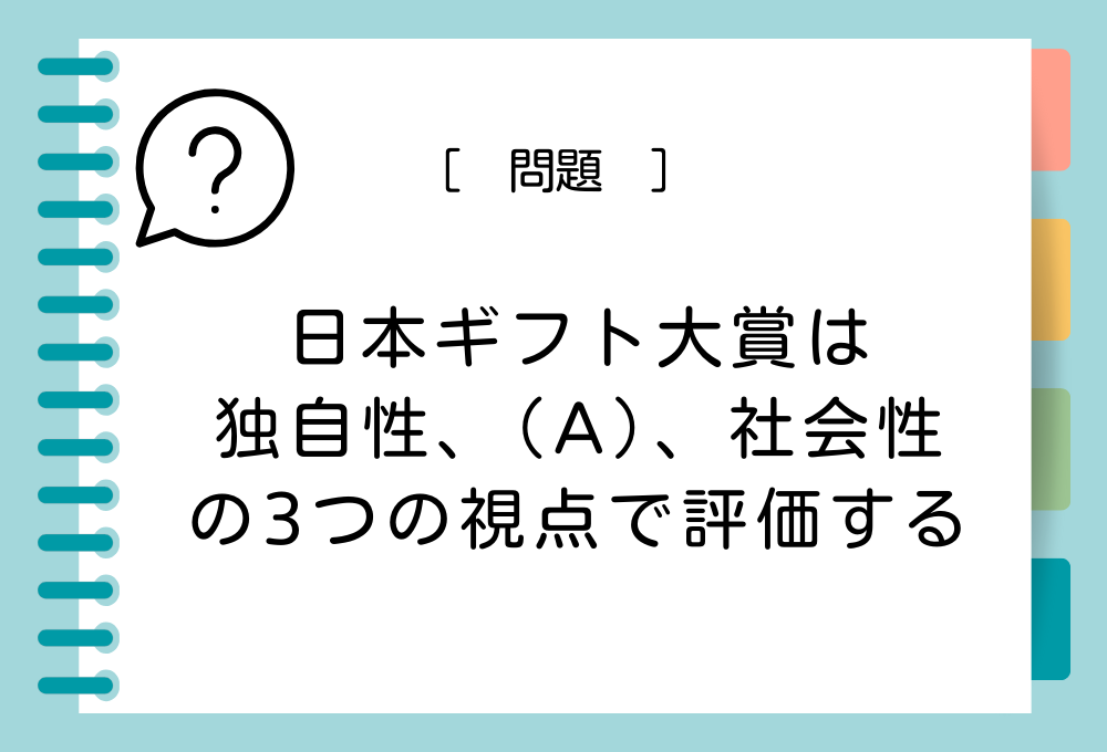 「日本ギフト大賞の審査では、ギフト商品・サービスを【独自性、（A）、社会性】の3つの視点で評価する」（A）に入る言葉は？