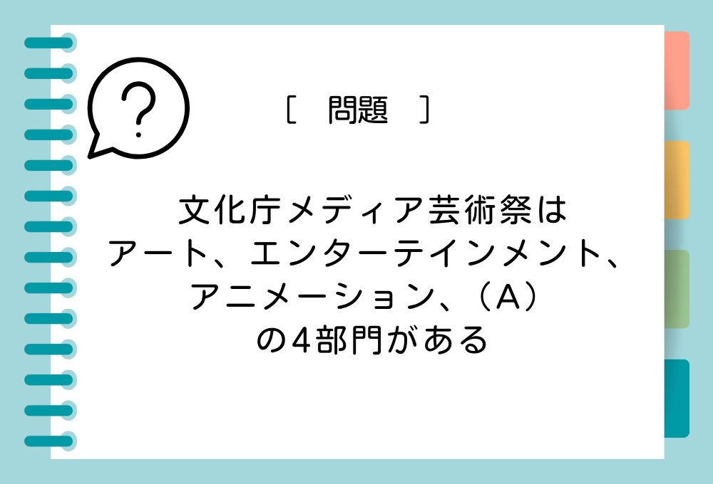 「文化庁メディア芸術祭はアート、エンターテインメント、アニメーション、（A）の4部門がある」（A）に入る言葉は？