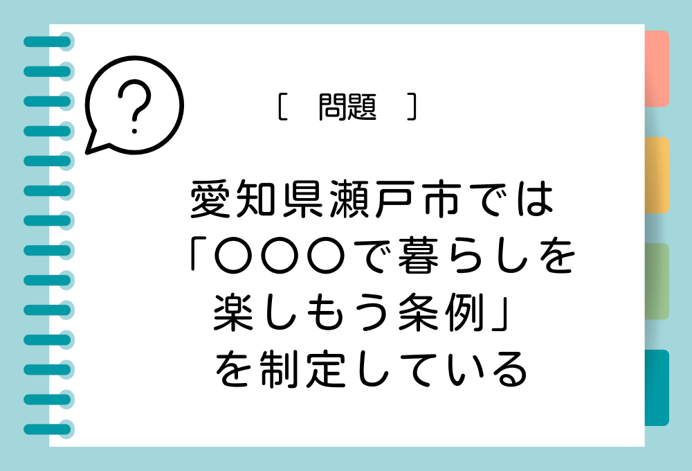 愛知県瀬戸市では「〇〇〇で暮らしを楽しもう条例」を制定しています。〇〇〇に入る言葉は？