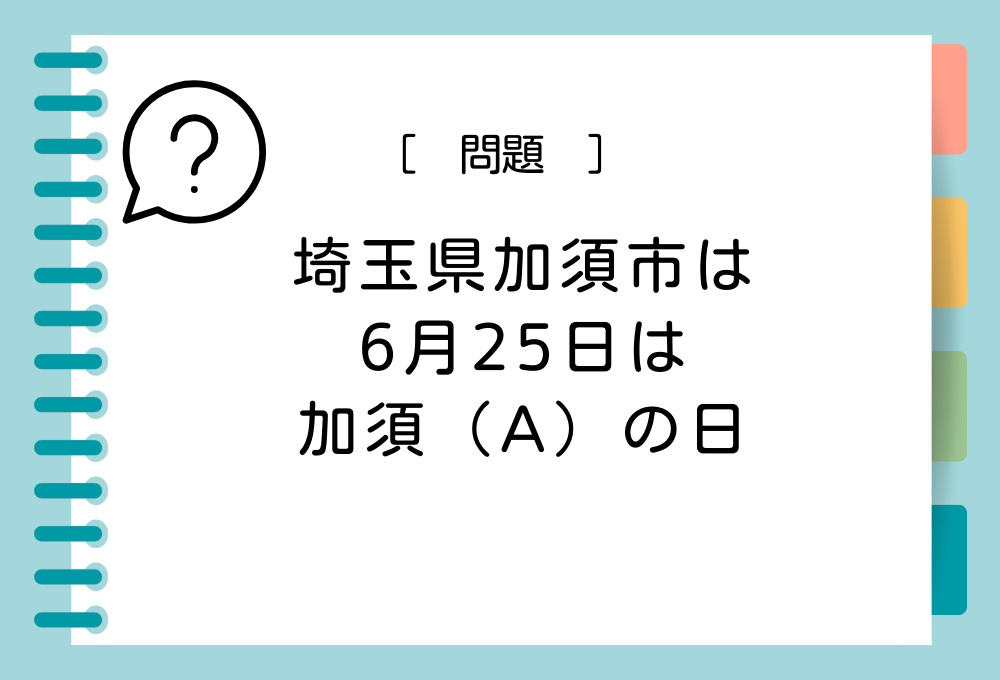 埼玉県加須市は条例により「6月25日は加須（A）の日」と制定しています。（A）に入る言葉は？