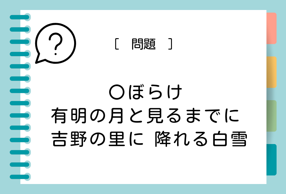 「〇ぼらけ 有明の月と見るまでに 吉野の里に 降れる白雪」〇に入る言葉は？