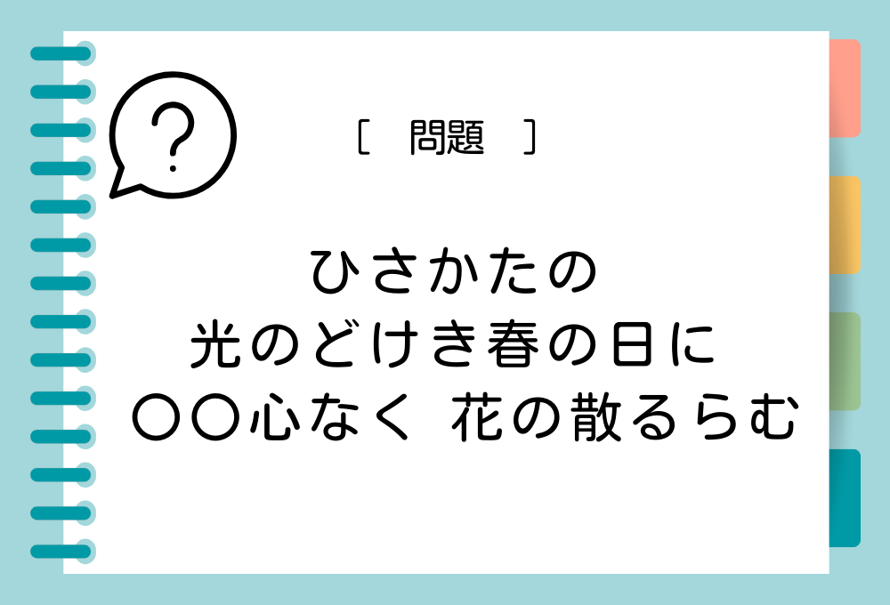 「ひさかたの 光のどけき春の日に 〇〇心なく 花の散るらむ」〇に入る言葉は？