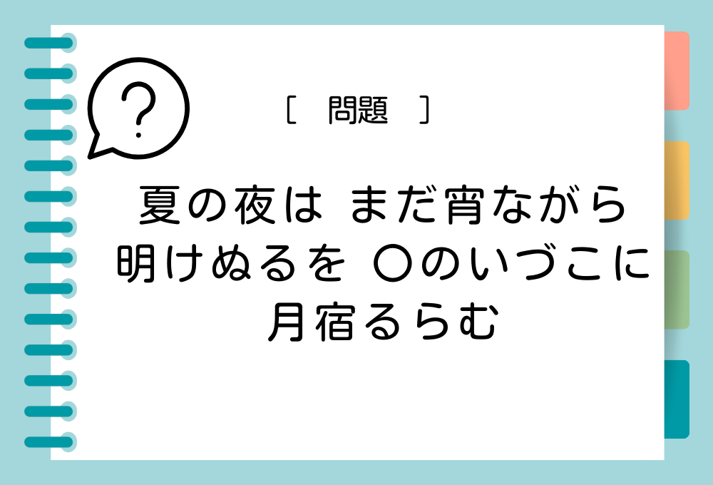 「夏の夜は まだ宵ながら 明けぬるを 〇のいづこに 月宿るらむ」〇に入る言葉は？