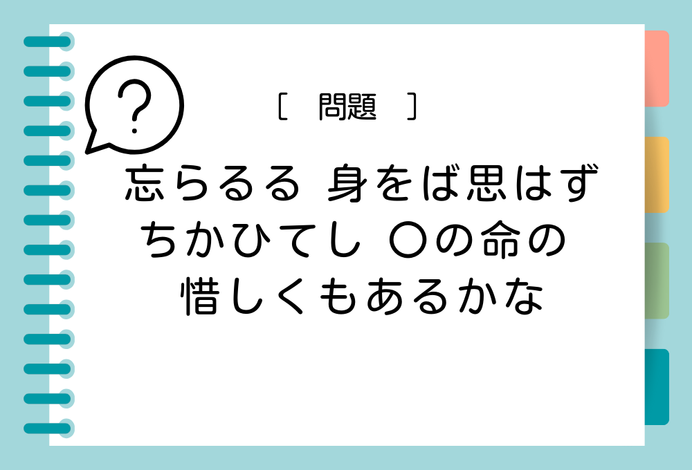 「忘らるる 身をば思はず ちかひてし 〇の命の 惜しくもあるかな」〇に入る言葉は？