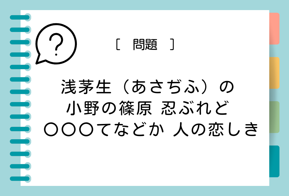 「浅茅生（あさぢふ）の 小野の篠原 忍ぶれど 〇〇〇てなどか 人の恋しき」〇に入る言葉は？