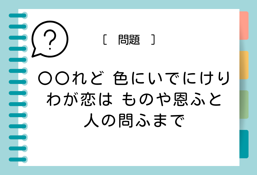 「〇〇れど 色にいでにけり わが恋は ものや恩ふと 人の問ふまで」〇〇に入る言葉は？