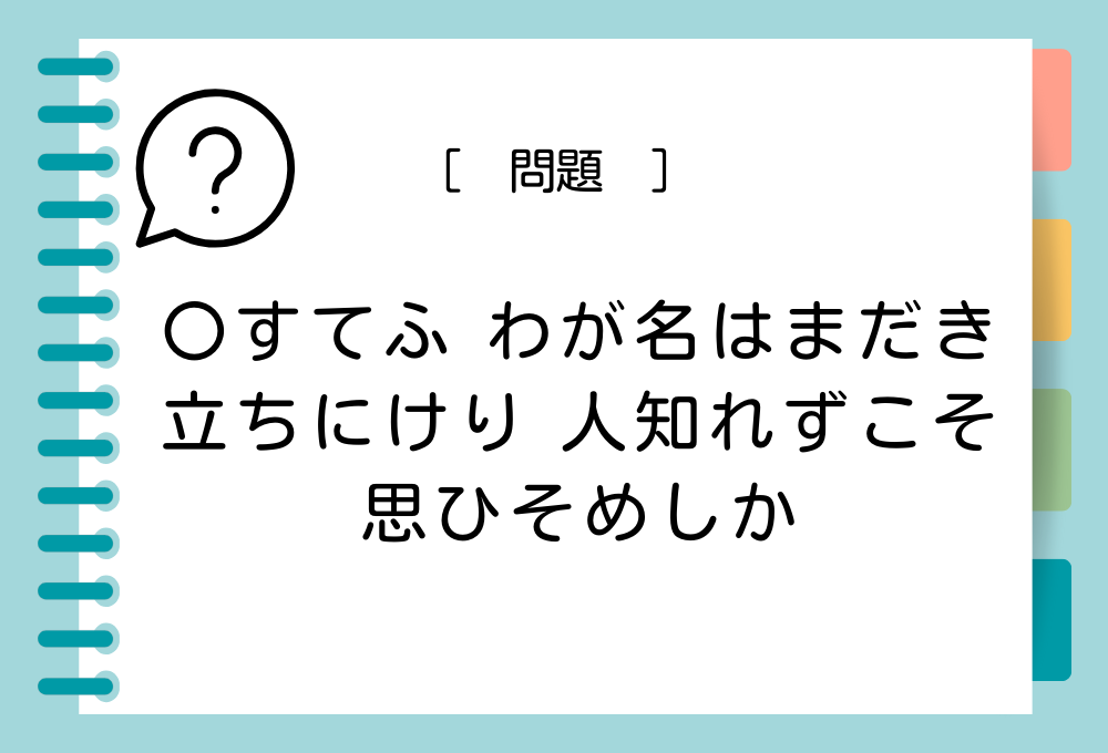 「〇すてふ わが名はまだき 立ちにけり 人知れずこそ 思ひそめしか」〇に入る言葉は？