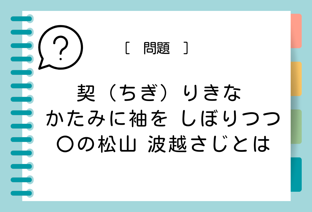 「契（ちぎ）りきな かたみに袖を しぼりつつ 〇の松山 波越さじとは」〇に入る言葉は？