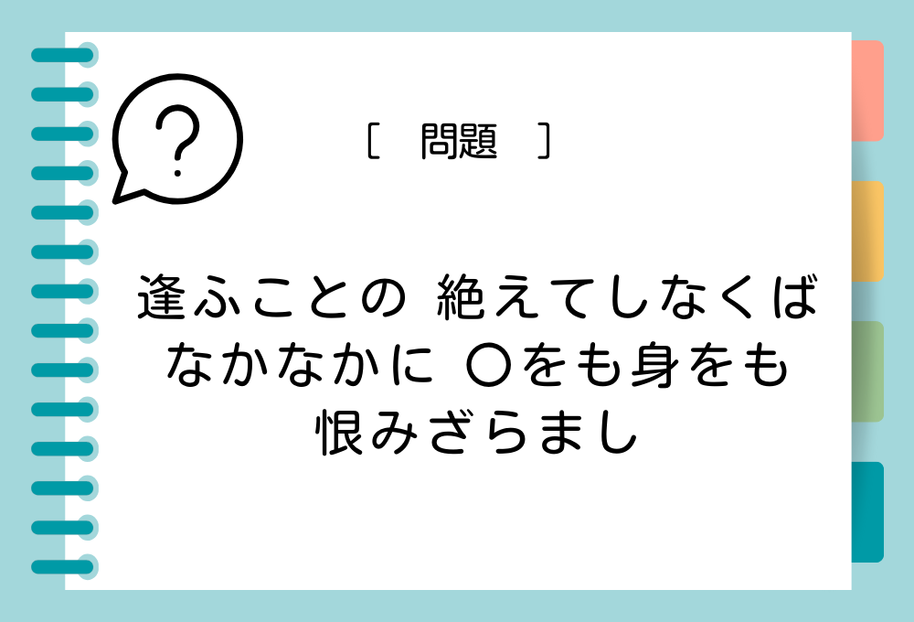 「逢ふことの 絶えてしなくば なかなかに 〇をも身をも 恨みざらまし」〇に入る言葉は？