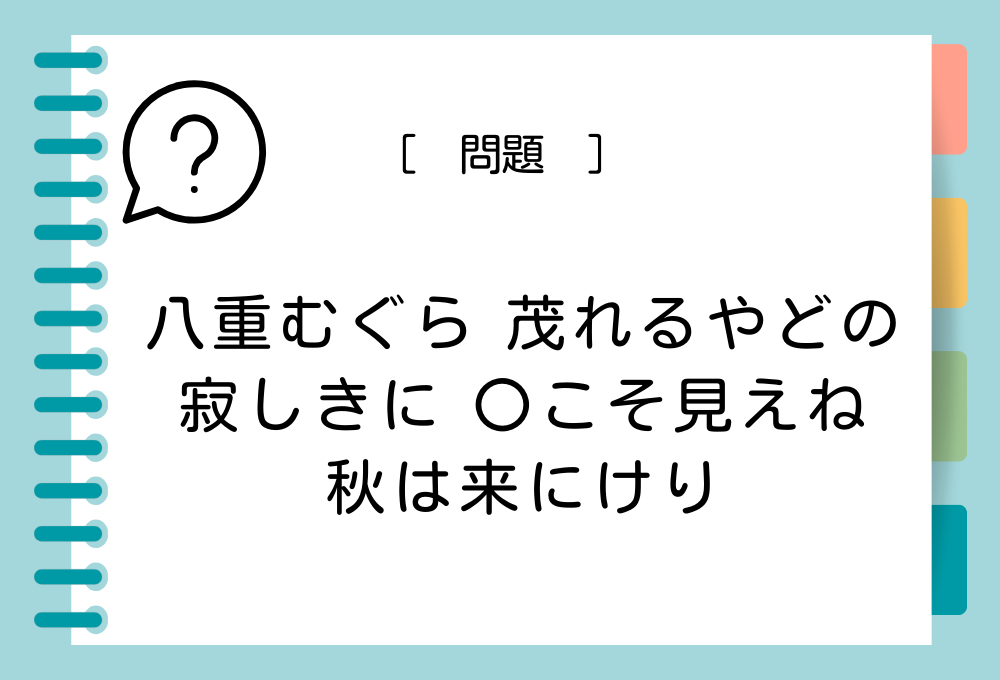 「八重むぐら 茂れるやどの 寂しきに 〇こそ見えね 秋は来にけり」〇に入る言葉は？