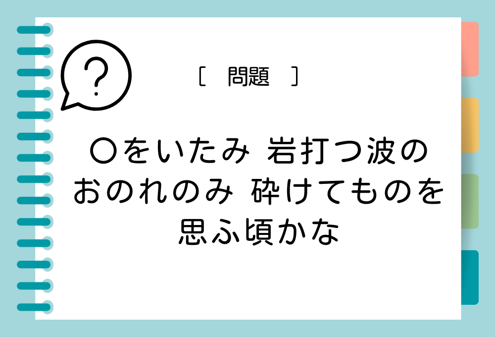 「〇をいたみ 岩打つ波の おのれのみ 砕けてものを 思ふ頃かな」〇に入る言葉は？