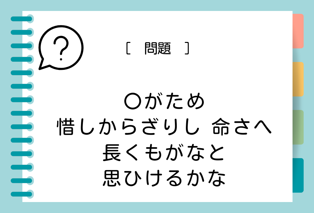 「〇がため 惜しからざりし 命さへ 長くもがなと 思ひけるかな」〇に入る言葉は？