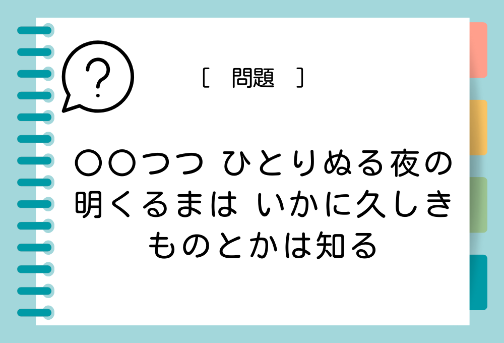 「〇〇つつ ひとりぬる夜の 明くるまは いかに久しきものとかは知る」〇〇に入る言葉は？