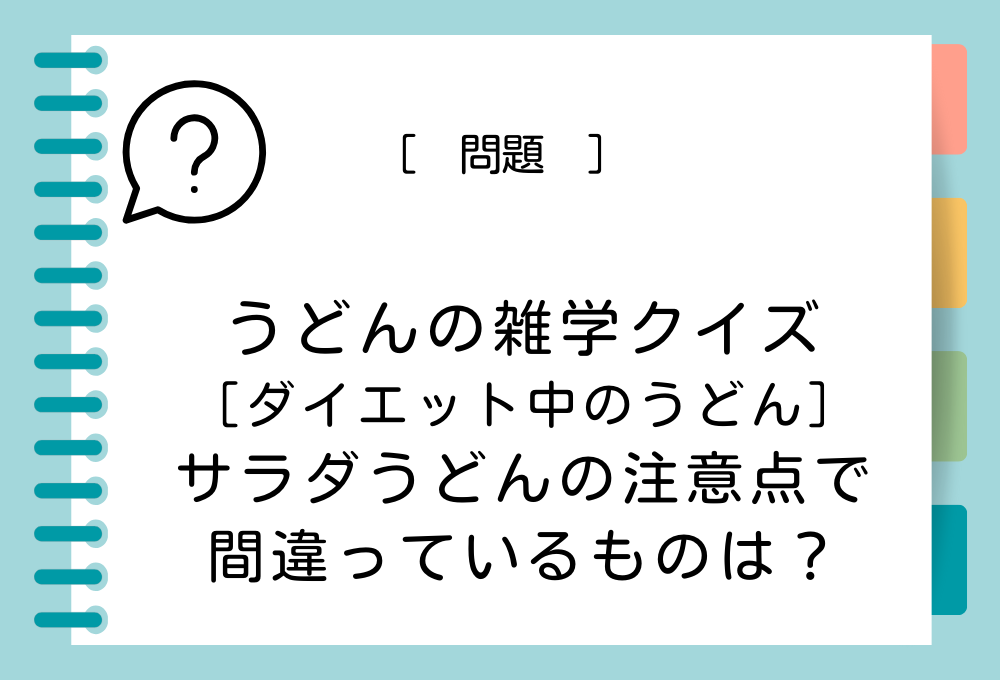 次のうち、ダイエットでサラダうどんを食べるときの注意点として、間違っているものはどれでしょうか？