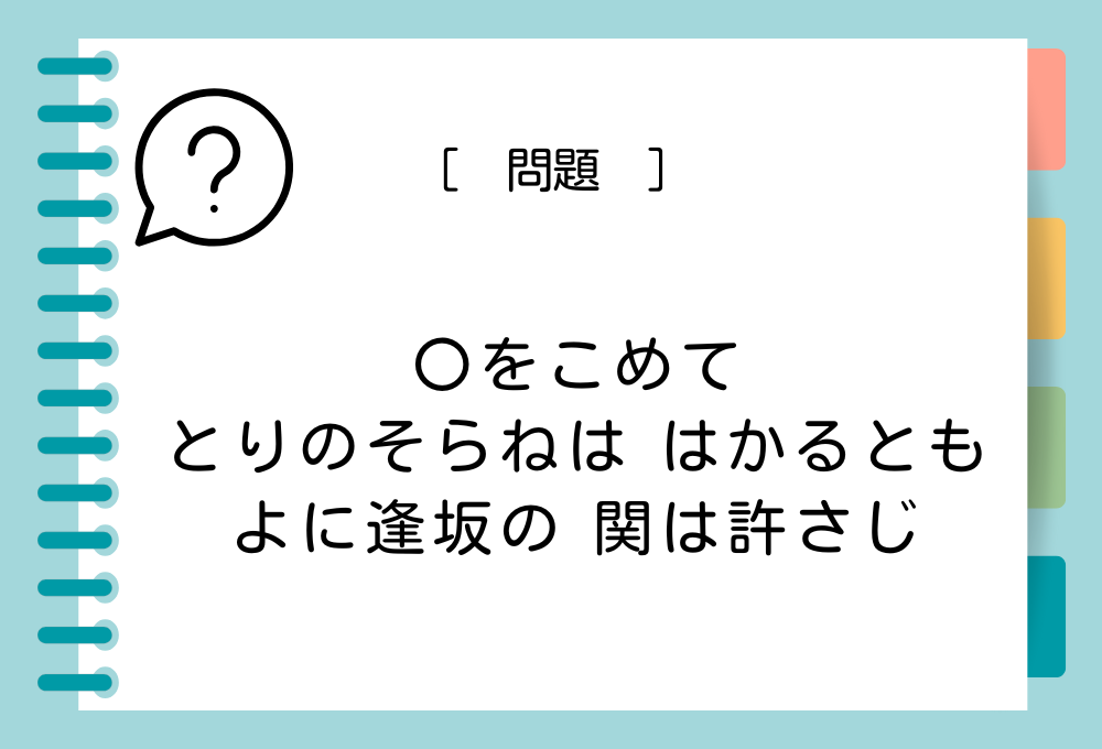 「〇をこめて とりのそらねは はかるとも よに逢坂の 関は許さじ」〇に入る言葉は？