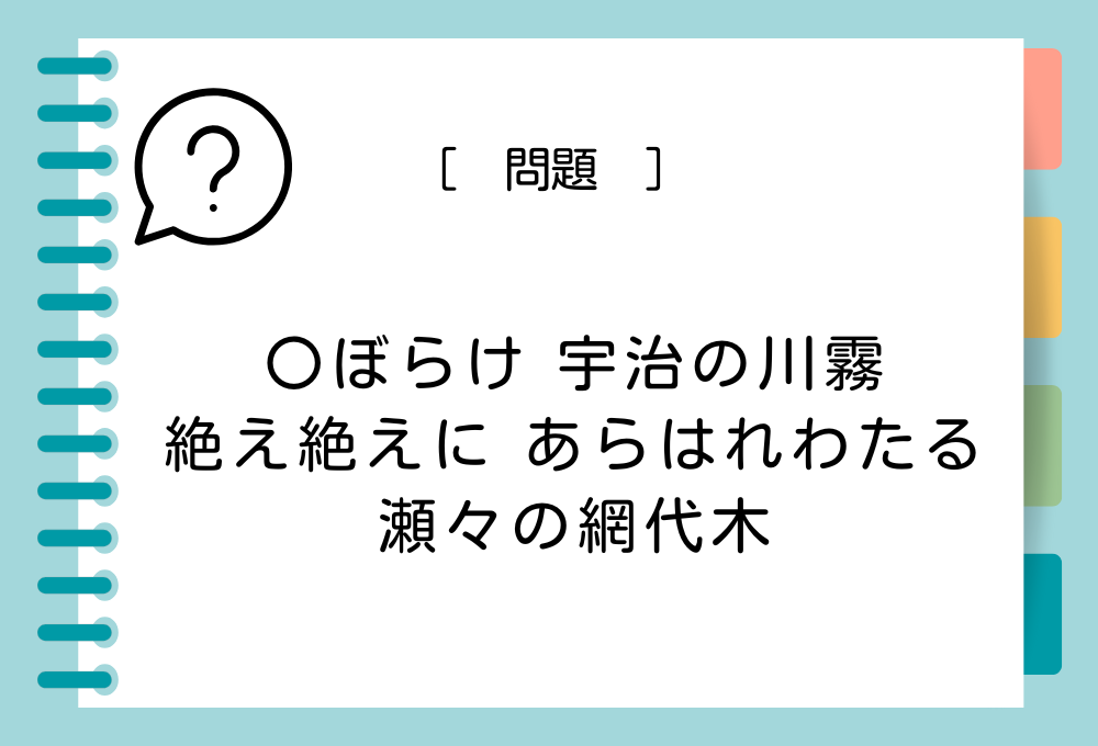 「〇ぼらけ 宇治の川霧 絶え絶えに あらはれわたる 瀬々の網代木」〇に入る言葉は？