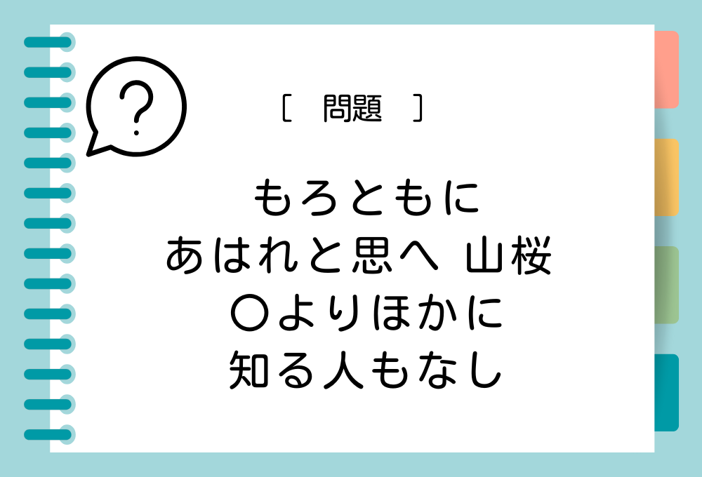 「もろともに あはれと思へ 山桜 〇よりほかに 知る人もなし」〇に入る言葉は？